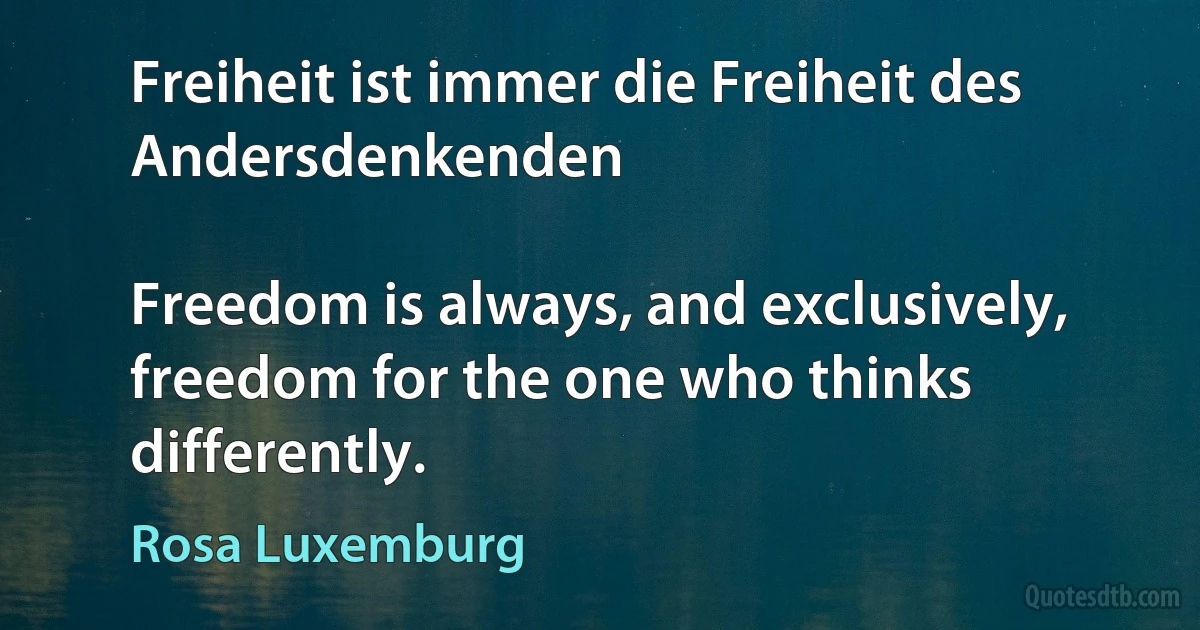 Freiheit ist immer die Freiheit des Andersdenkenden

Freedom is always, and exclusively, freedom for the one who thinks differently. (Rosa Luxemburg)