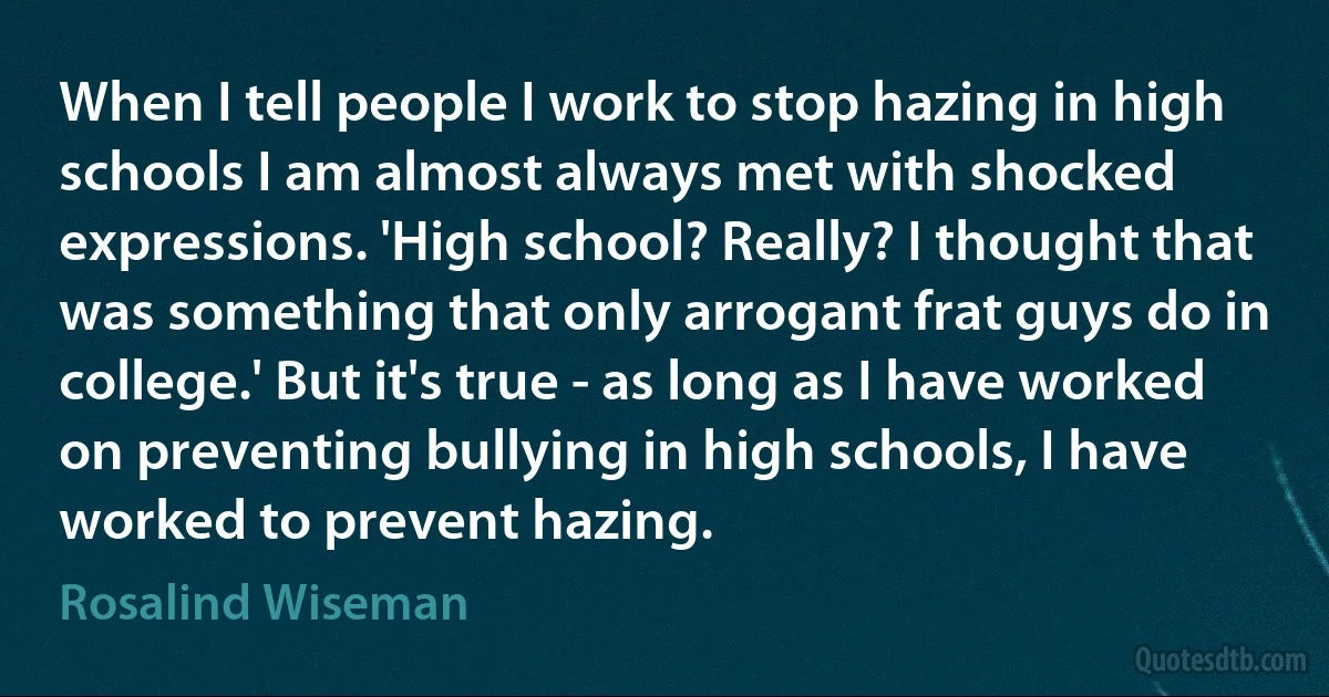 When I tell people I work to stop hazing in high schools I am almost always met with shocked expressions. 'High school? Really? I thought that was something that only arrogant frat guys do in college.' But it's true - as long as I have worked on preventing bullying in high schools, I have worked to prevent hazing. (Rosalind Wiseman)