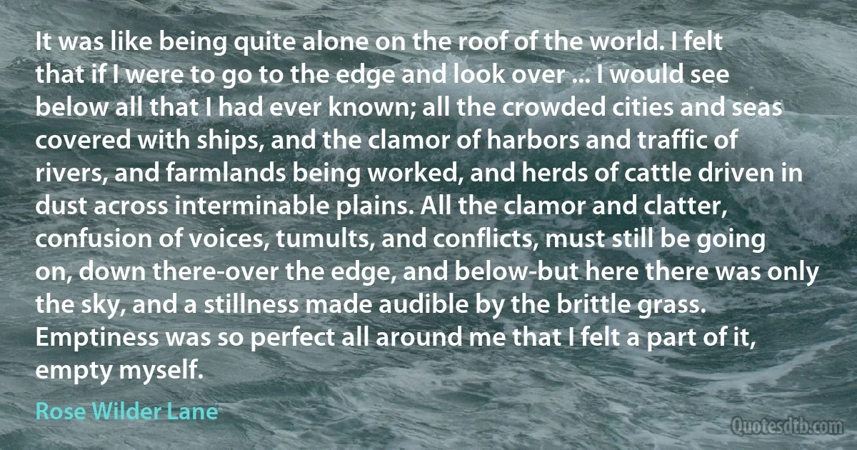 It was like being quite alone on the roof of the world. I felt that if I were to go to the edge and look over ... I would see below all that I had ever known; all the crowded cities and seas covered with ships, and the clamor of harbors and traffic of rivers, and farmlands being worked, and herds of cattle driven in dust across interminable plains. All the clamor and clatter, confusion of voices, tumults, and conflicts, must still be going on, down there-over the edge, and below-but here there was only the sky, and a stillness made audible by the brittle grass. Emptiness was so perfect all around me that I felt a part of it, empty myself. (Rose Wilder Lane)