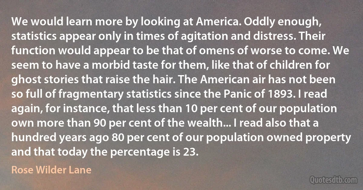 We would learn more by looking at America. Oddly enough, statistics appear only in times of agitation and distress. Their function would appear to be that of omens of worse to come. We seem to have a morbid taste for them, like that of children for ghost stories that raise the hair. The American air has not been so full of fragmentary statistics since the Panic of 1893. I read again, for instance, that less than 10 per cent of our population own more than 90 per cent of the wealth... I read also that a hundred years ago 80 per cent of our population owned property and that today the percentage is 23. (Rose Wilder Lane)