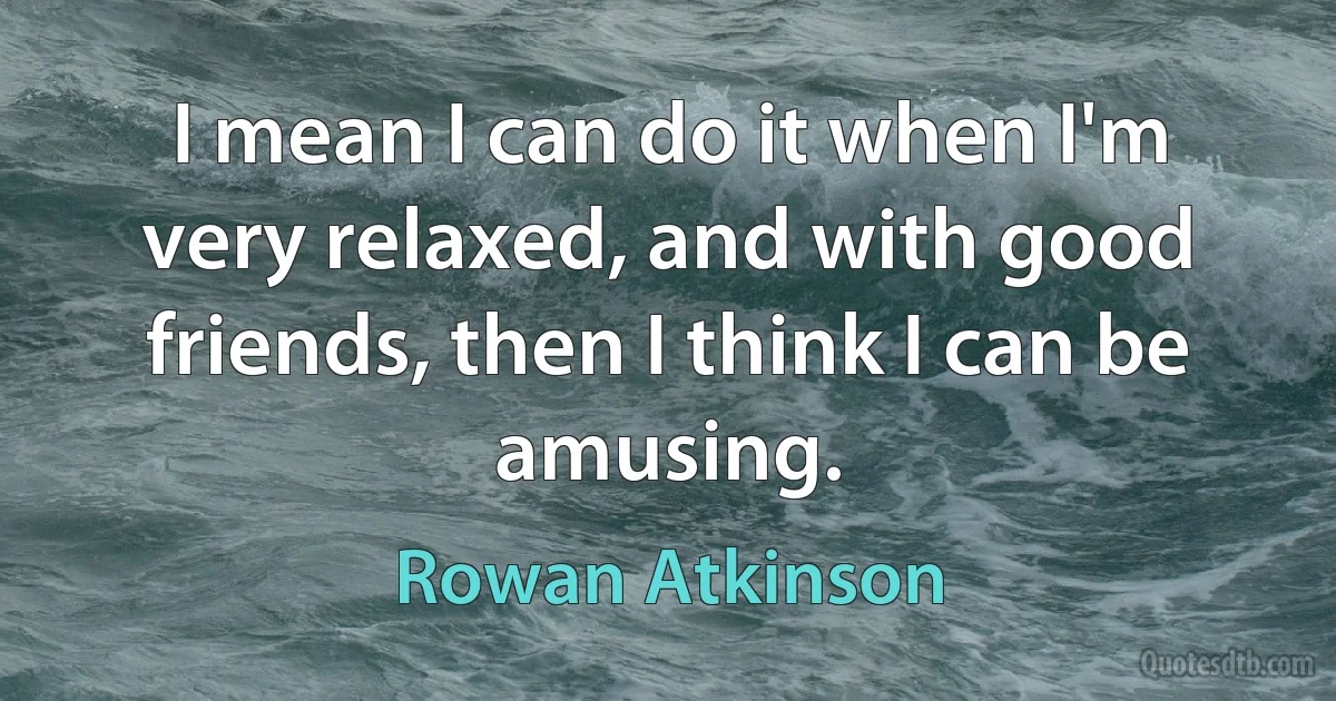 I mean I can do it when I'm very relaxed, and with good friends, then I think I can be amusing. (Rowan Atkinson)