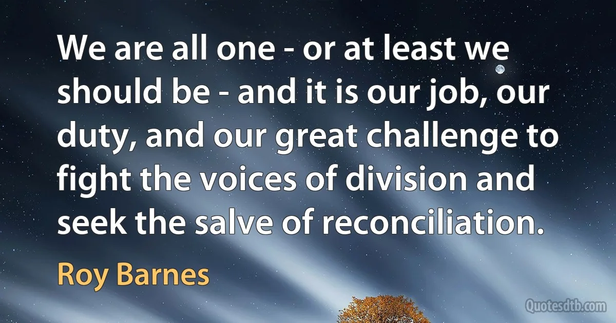 We are all one - or at least we should be - and it is our job, our duty, and our great challenge to fight the voices of division and seek the salve of reconciliation. (Roy Barnes)