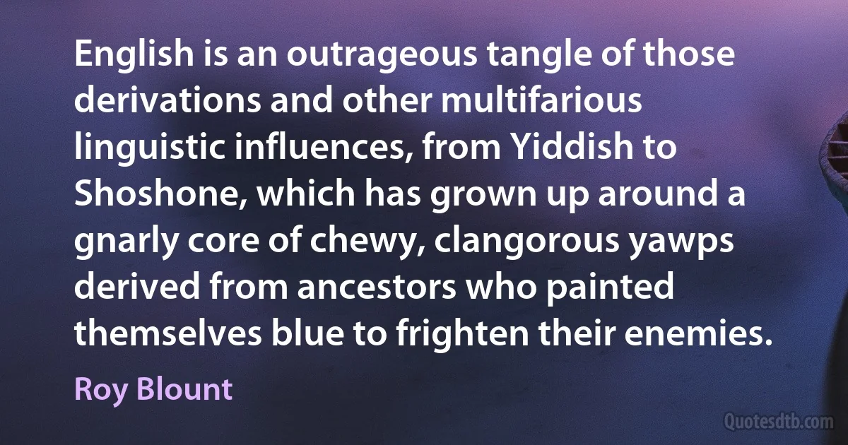 English is an outrageous tangle of those derivations and other multifarious linguistic influences, from Yiddish to Shoshone, which has grown up around a gnarly core of chewy, clangorous yawps derived from ancestors who painted themselves blue to frighten their enemies. (Roy Blount)