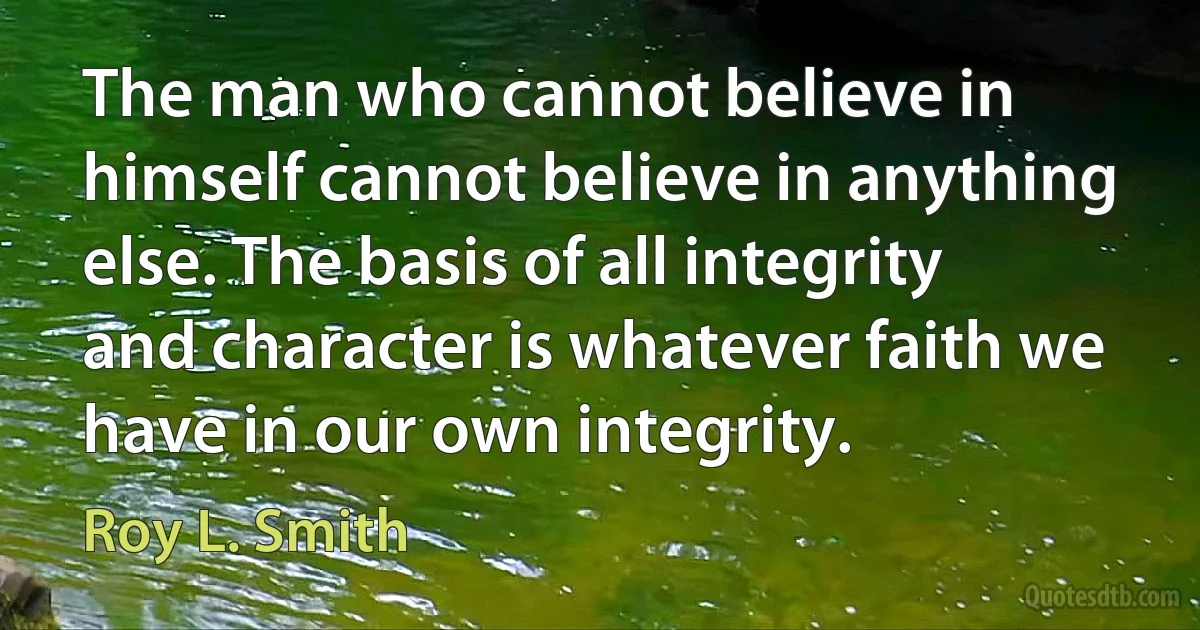 The man who cannot believe in himself cannot believe in anything else. The basis of all integrity and character is whatever faith we have in our own integrity. (Roy L. Smith)