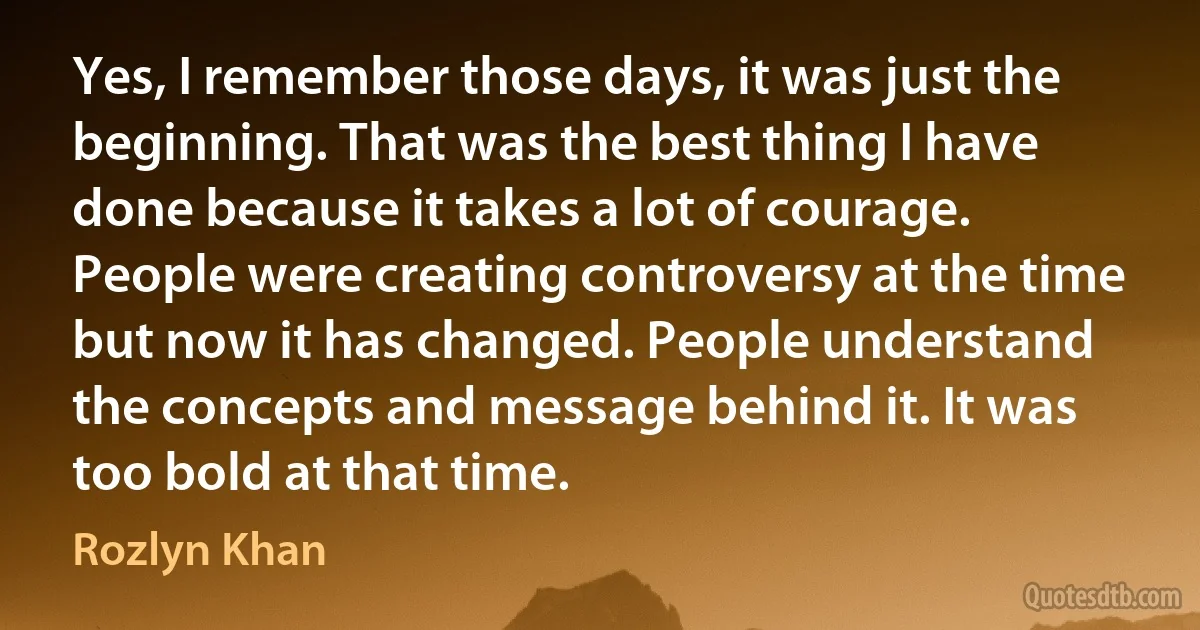 Yes, I remember those days, it was just the beginning. That was the best thing I have done because it takes a lot of courage. People were creating controversy at the time but now it has changed. People understand the concepts and message behind it. It was too bold at that time. (Rozlyn Khan)