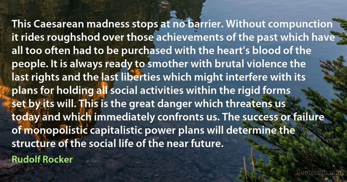 This Caesarean madness stops at no barrier. Without compunction it rides roughshod over those achievements of the past which have all too often had to be purchased with the heart's blood of the people. It is always ready to smother with brutal violence the last rights and the last liberties which might interfere with its plans for holding all social activities within the rigid forms set by its will. This is the great danger which threatens us today and which immediately confronts us. The success or failure of monopolistic capitalistic power plans will determine the structure of the social life of the near future. (Rudolf Rocker)