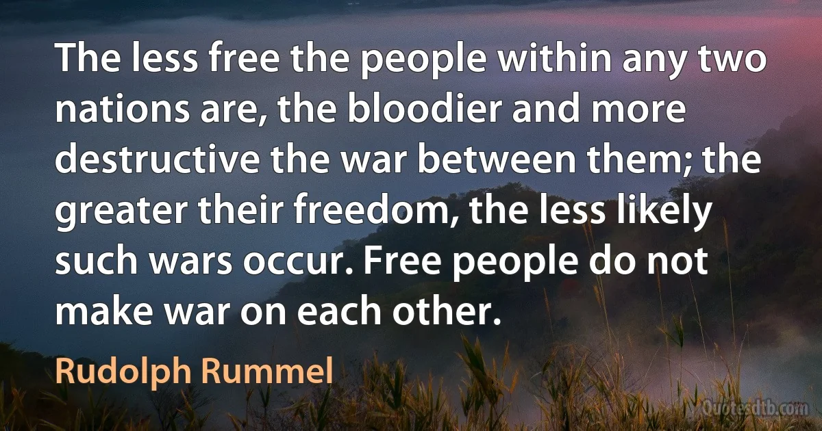 The less free the people within any two nations are, the bloodier and more destructive the war between them; the greater their freedom, the less likely such wars occur. Free people do not make war on each other. (Rudolph Rummel)