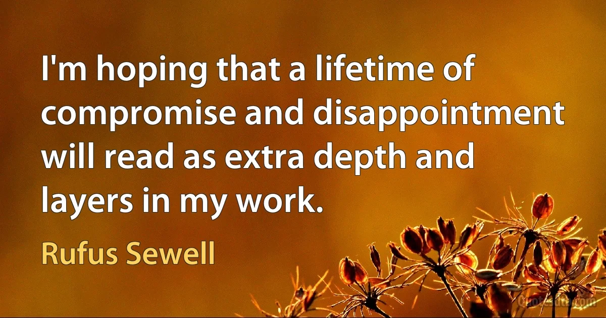 I'm hoping that a lifetime of compromise and disappointment will read as extra depth and layers in my work. (Rufus Sewell)