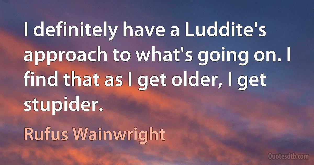 I definitely have a Luddite's approach to what's going on. I find that as I get older, I get stupider. (Rufus Wainwright)