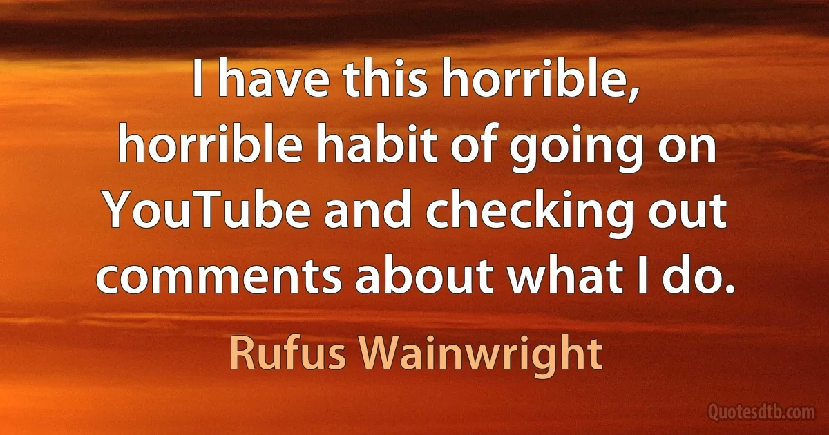 I have this horrible, horrible habit of going on YouTube and checking out comments about what I do. (Rufus Wainwright)