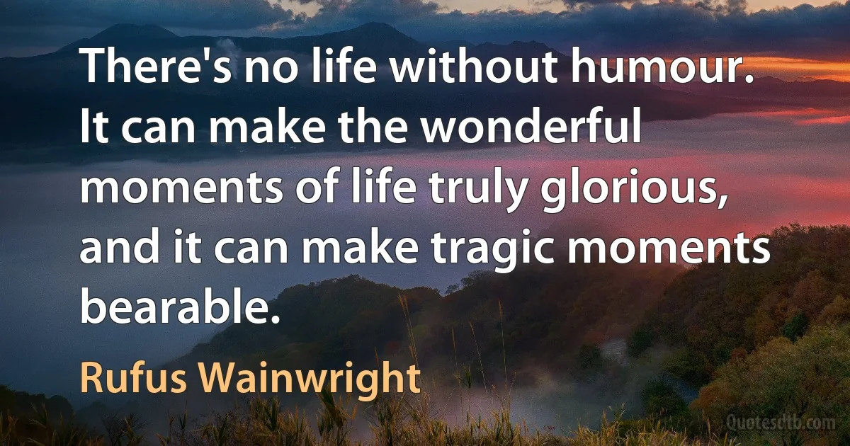 There's no life without humour. It can make the wonderful moments of life truly glorious, and it can make tragic moments bearable. (Rufus Wainwright)