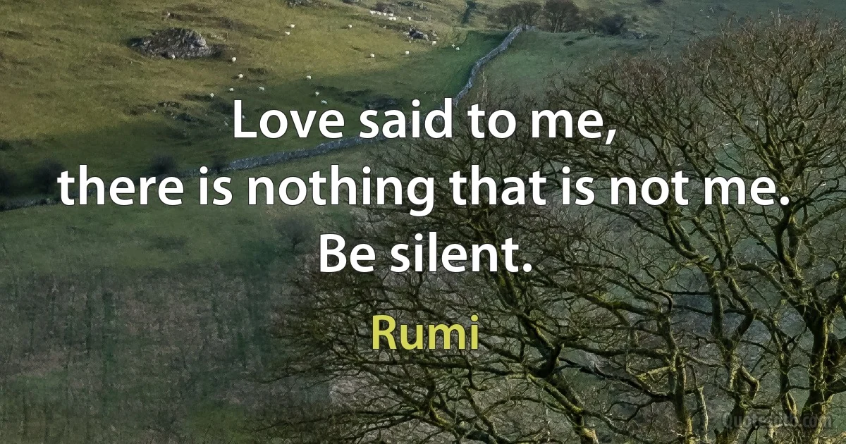 Love said to me,
there is nothing that is not me.
Be silent. (Rumi)