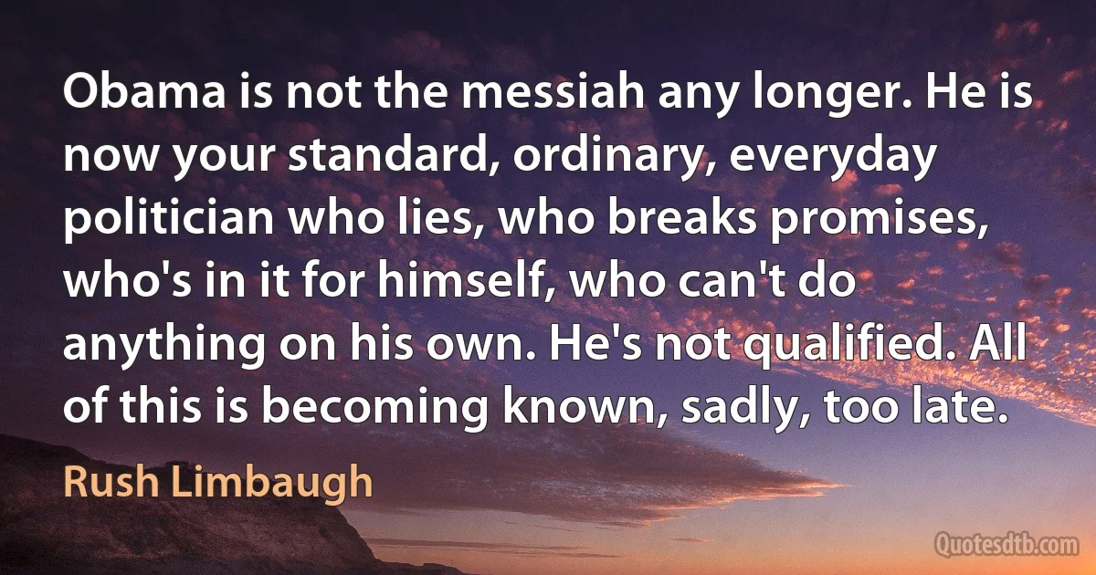 Obama is not the messiah any longer. He is now your standard, ordinary, everyday politician who lies, who breaks promises, who's in it for himself, who can't do anything on his own. He's not qualified. All of this is becoming known, sadly, too late. (Rush Limbaugh)