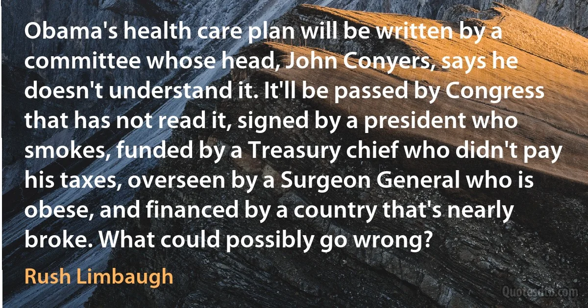 Obama's health care plan will be written by a committee whose head, John Conyers, says he doesn't understand it. It'll be passed by Congress that has not read it, signed by a president who smokes, funded by a Treasury chief who didn't pay his taxes, overseen by a Surgeon General who is obese, and financed by a country that's nearly broke. What could possibly go wrong? (Rush Limbaugh)