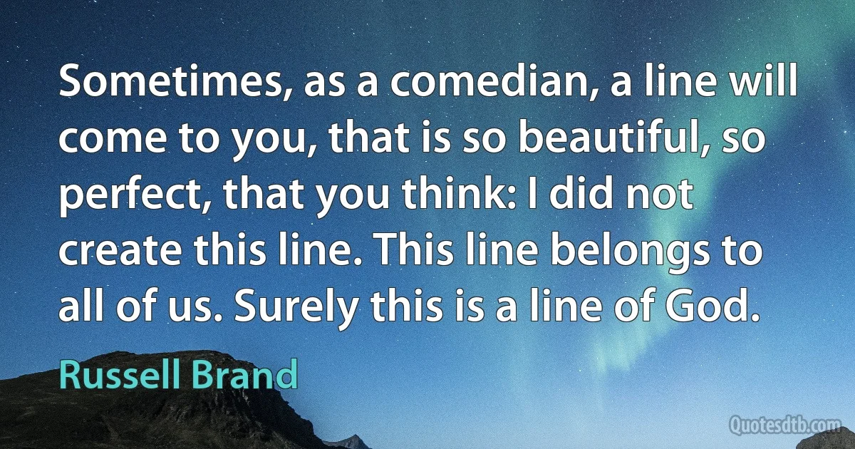 Sometimes, as a comedian, a line will come to you, that is so beautiful, so perfect, that you think: I did not create this line. This line belongs to all of us. Surely this is a line of God. (Russell Brand)