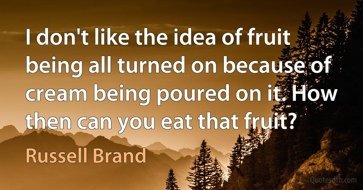 I don't like the idea of fruit being all turned on because of cream being poured on it. How then can you eat that fruit? (Russell Brand)