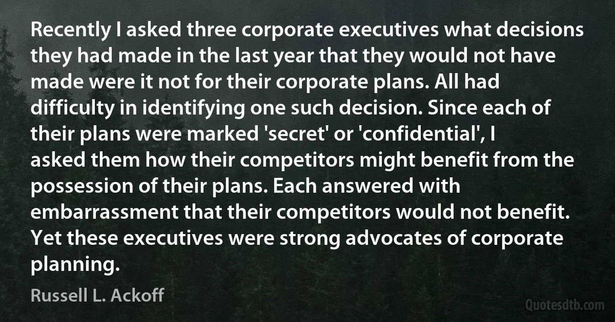 Recently I asked three corporate executives what decisions they had made in the last year that they would not have made were it not for their corporate plans. All had difficulty in identifying one such decision. Since each of their plans were marked 'secret' or 'confidential', I asked them how their competitors might benefit from the possession of their plans. Each answered with embarrassment that their competitors would not benefit. Yet these executives were strong advocates of corporate planning. (Russell L. Ackoff)