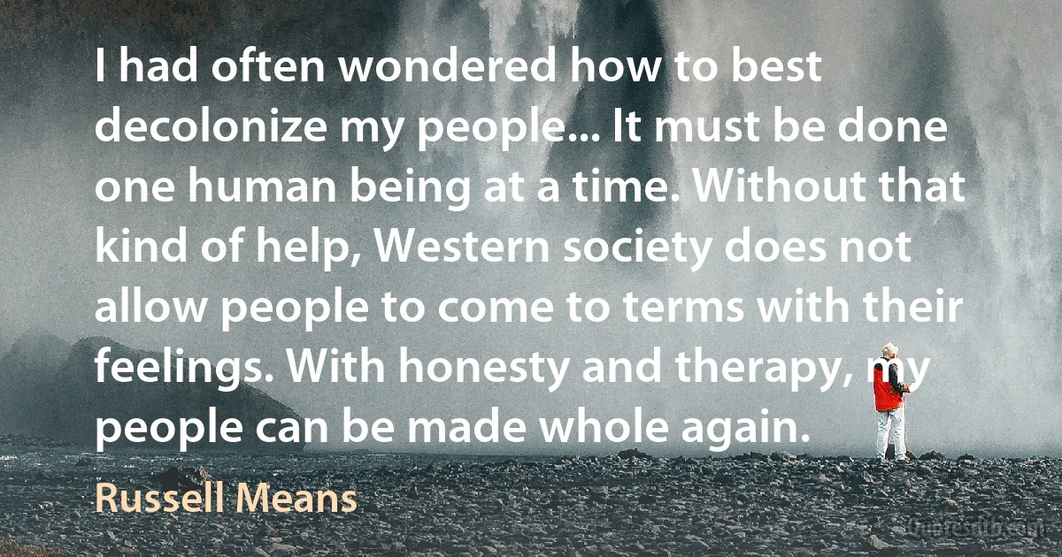 I had often wondered how to best decolonize my people... It must be done one human being at a time. Without that kind of help, Western society does not allow people to come to terms with their feelings. With honesty and therapy, my people can be made whole again. (Russell Means)