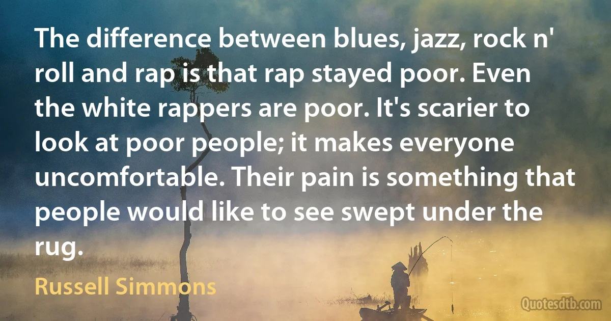 The difference between blues, jazz, rock n' roll and rap is that rap stayed poor. Even the white rappers are poor. It's scarier to look at poor people; it makes everyone uncomfortable. Their pain is something that people would like to see swept under the rug. (Russell Simmons)