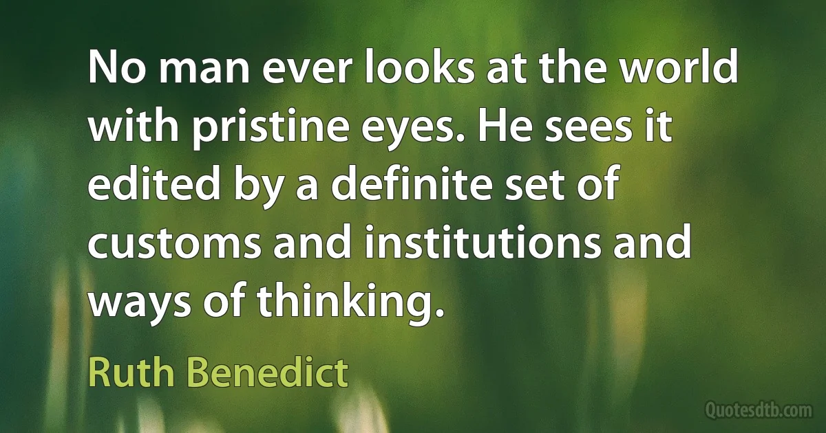 No man ever looks at the world with pristine eyes. He sees it edited by a definite set of customs and institutions and ways of thinking. (Ruth Benedict)