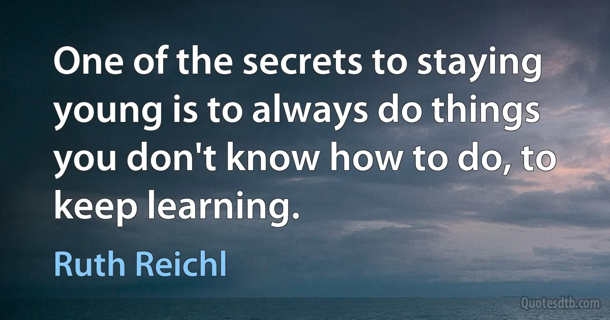 One of the secrets to staying young is to always do things you don't know how to do, to keep learning. (Ruth Reichl)