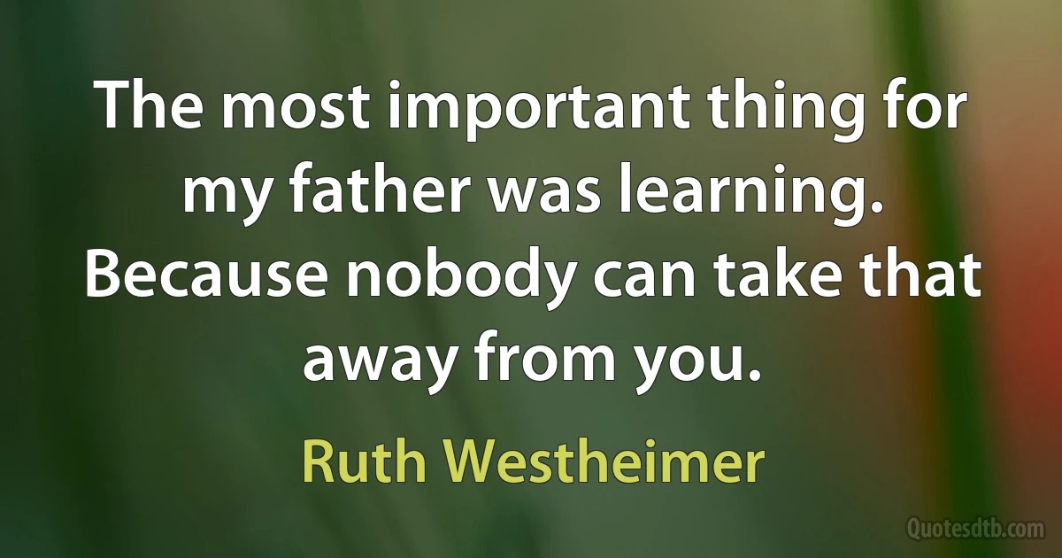 The most important thing for my father was learning. Because nobody can take that away from you. (Ruth Westheimer)