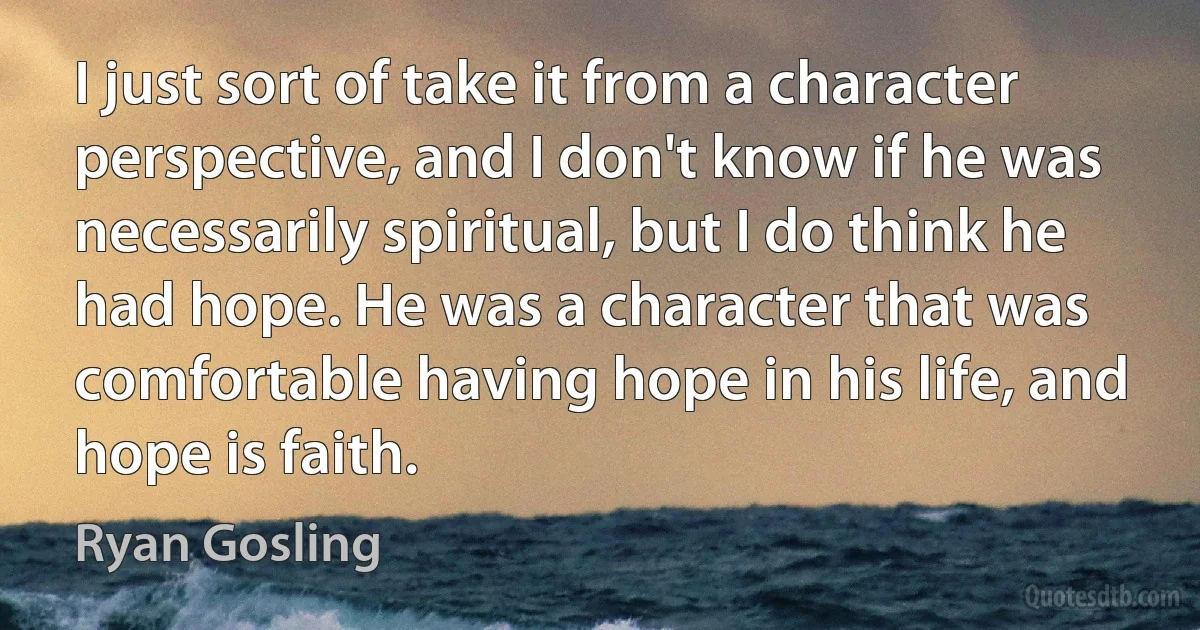 I just sort of take it from a character perspective, and I don't know if he was necessarily spiritual, but I do think he had hope. He was a character that was comfortable having hope in his life, and hope is faith. (Ryan Gosling)