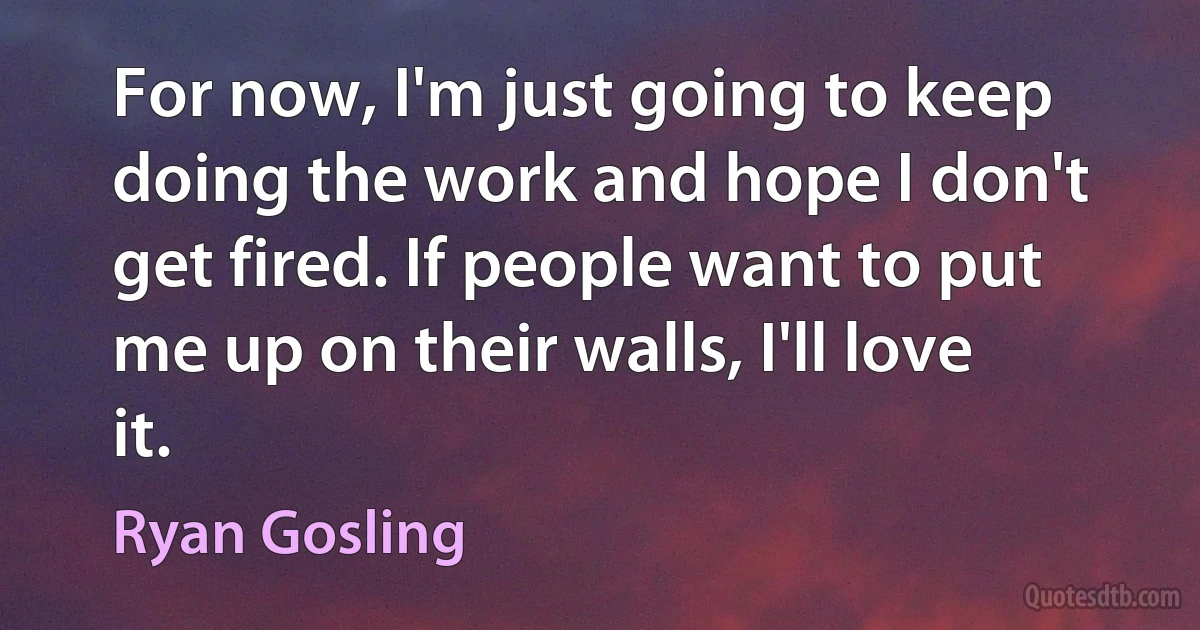 For now, I'm just going to keep doing the work and hope I don't get fired. If people want to put me up on their walls, I'll love it. (Ryan Gosling)