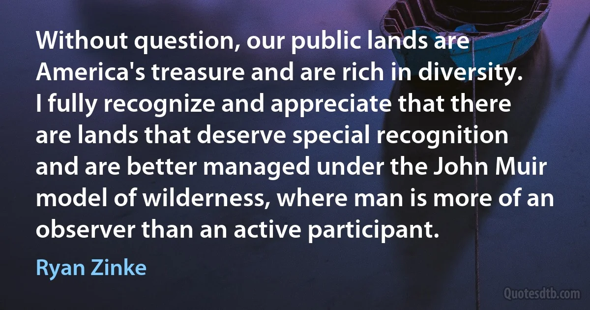 Without question, our public lands are America's treasure and are rich in diversity. I fully recognize and appreciate that there are lands that deserve special recognition and are better managed under the John Muir model of wilderness, where man is more of an observer than an active participant. (Ryan Zinke)