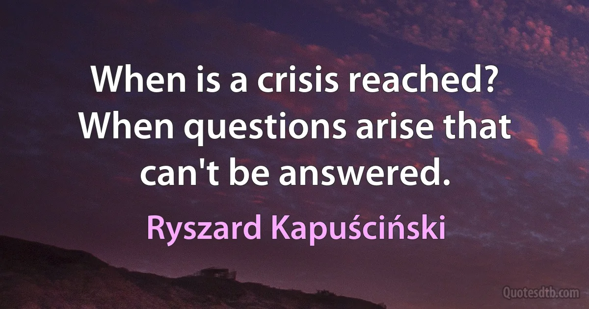 When is a crisis reached? When questions arise that can't be answered. (Ryszard Kapuściński)