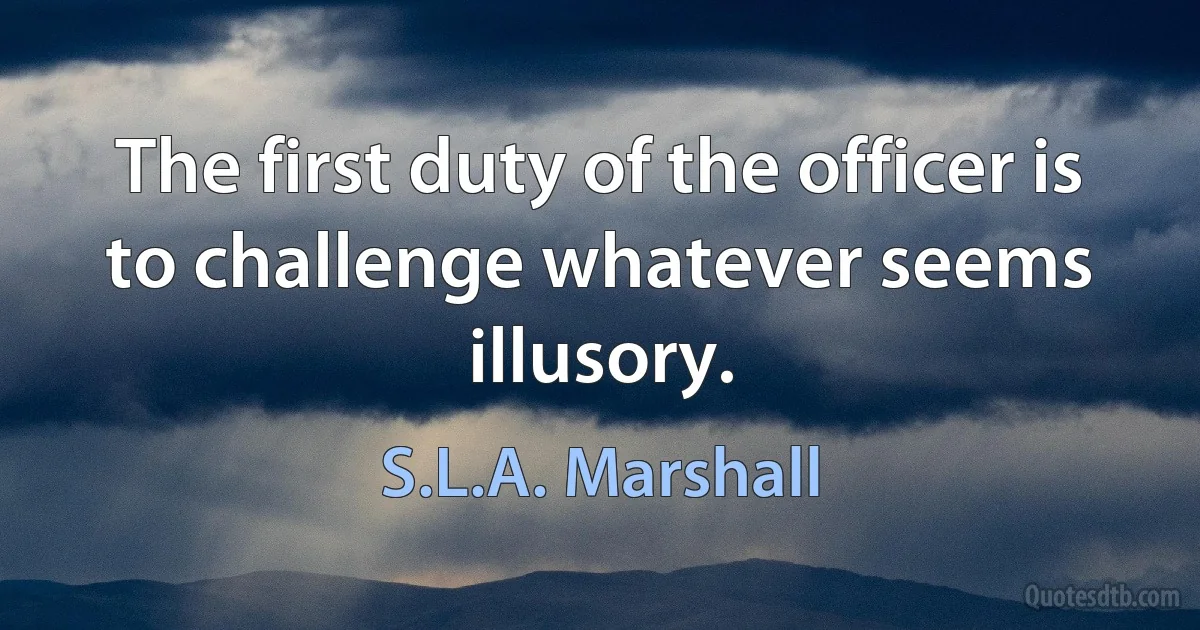 The first duty of the officer is to challenge whatever seems illusory. (S.L.A. Marshall)