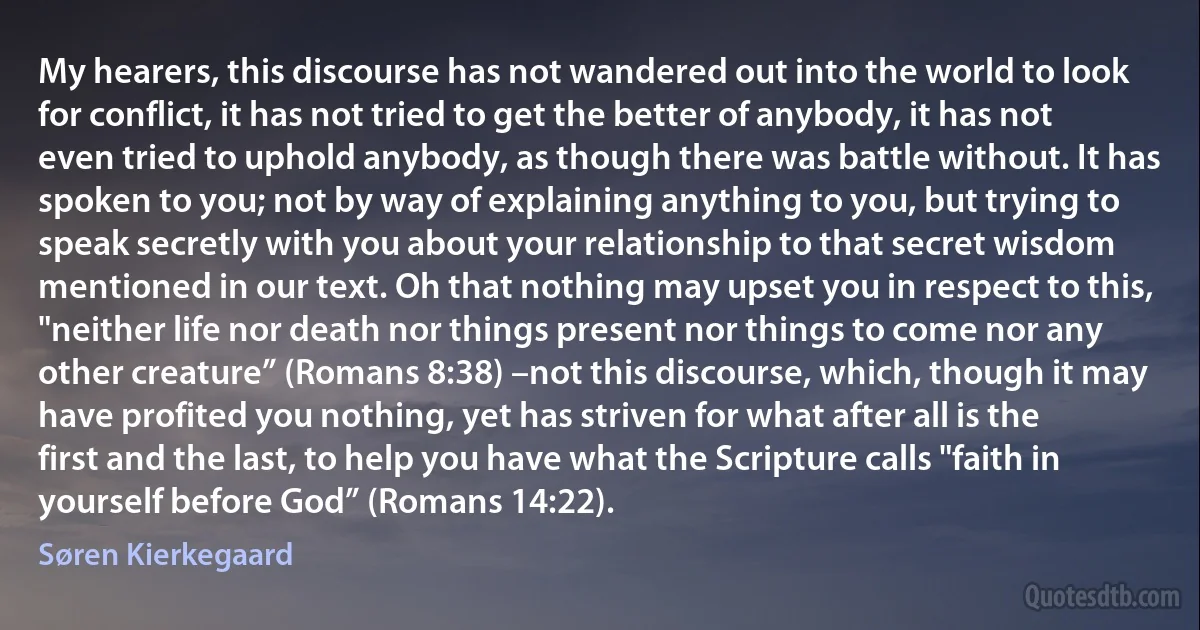 My hearers, this discourse has not wandered out into the world to look for conflict, it has not tried to get the better of anybody, it has not even tried to uphold anybody, as though there was battle without. It has spoken to you; not by way of explaining anything to you, but trying to speak secretly with you about your relationship to that secret wisdom mentioned in our text. Oh that nothing may upset you in respect to this, "neither life nor death nor things present nor things to come nor any other creature” (Romans 8:38) –not this discourse, which, though it may have profited you nothing, yet has striven for what after all is the first and the last, to help you have what the Scripture calls "faith in yourself before God” (Romans 14:22). (Søren Kierkegaard)