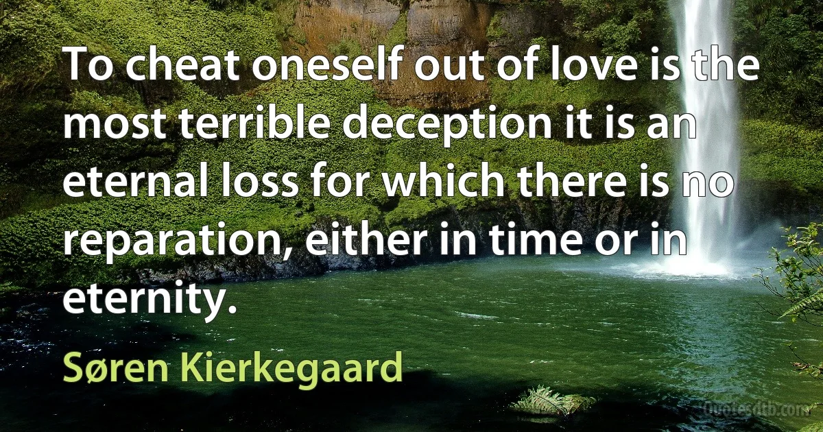 To cheat oneself out of love is the most terrible deception it is an eternal loss for which there is no reparation, either in time or in eternity. (Søren Kierkegaard)