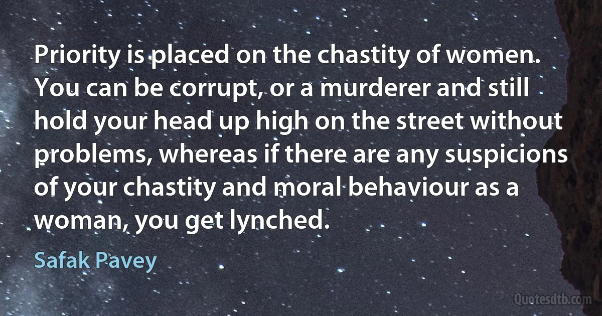 Priority is placed on the chastity of women. You can be corrupt, or a murderer and still hold your head up high on the street without problems, whereas if there are any suspicions of your chastity and moral behaviour as a woman, you get lynched. (Safak Pavey)