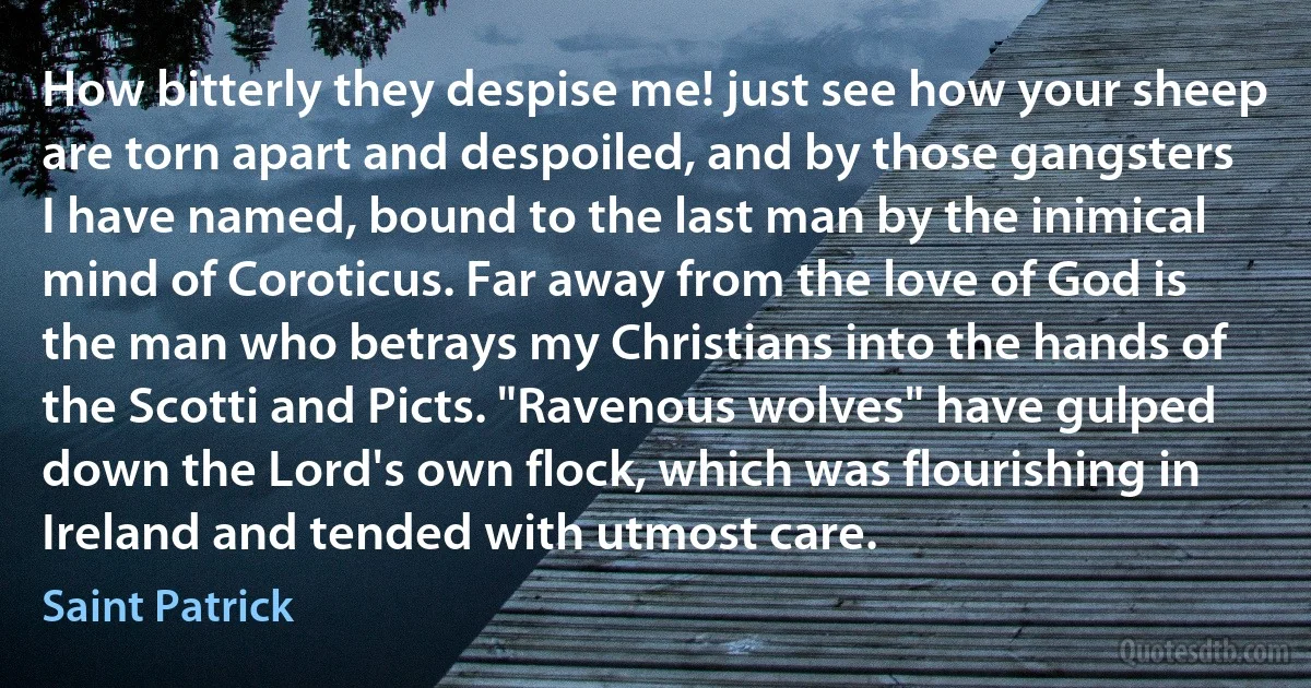 How bitterly they despise me! just see how your sheep are torn apart and despoiled, and by those gangsters I have named, bound to the last man by the inimical mind of Coroticus. Far away from the love of God is the man who betrays my Christians into the hands of the Scotti and Picts. "Ravenous wolves" have gulped down the Lord's own flock, which was flourishing in Ireland and tended with utmost care. (Saint Patrick)