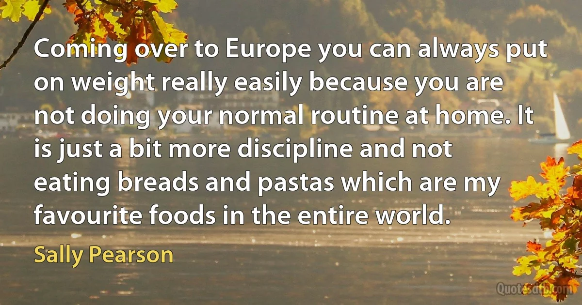 Coming over to Europe you can always put on weight really easily because you are not doing your normal routine at home. It is just a bit more discipline and not eating breads and pastas which are my favourite foods in the entire world. (Sally Pearson)