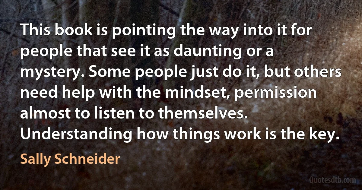 This book is pointing the way into it for people that see it as daunting or a mystery. Some people just do it, but others need help with the mindset, permission almost to listen to themselves. Understanding how things work is the key. (Sally Schneider)