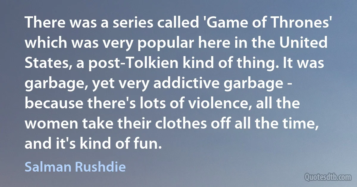 There was a series called 'Game of Thrones' which was very popular here in the United States, a post-Tolkien kind of thing. It was garbage, yet very addictive garbage - because there's lots of violence, all the women take their clothes off all the time, and it's kind of fun. (Salman Rushdie)