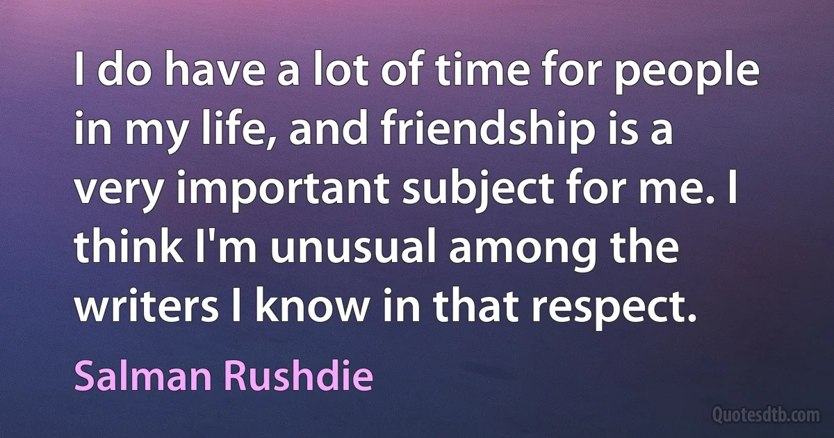 I do have a lot of time for people in my life, and friendship is a very important subject for me. I think I'm unusual among the writers I know in that respect. (Salman Rushdie)