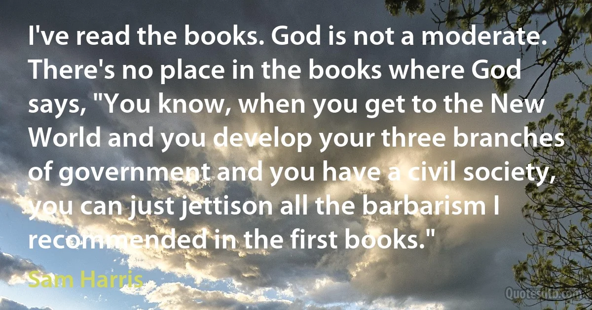 I've read the books. God is not a moderate. There's no place in the books where God says, "You know, when you get to the New World and you develop your three branches of government and you have a civil society, you can just jettison all the barbarism I recommended in the first books." (Sam Harris)