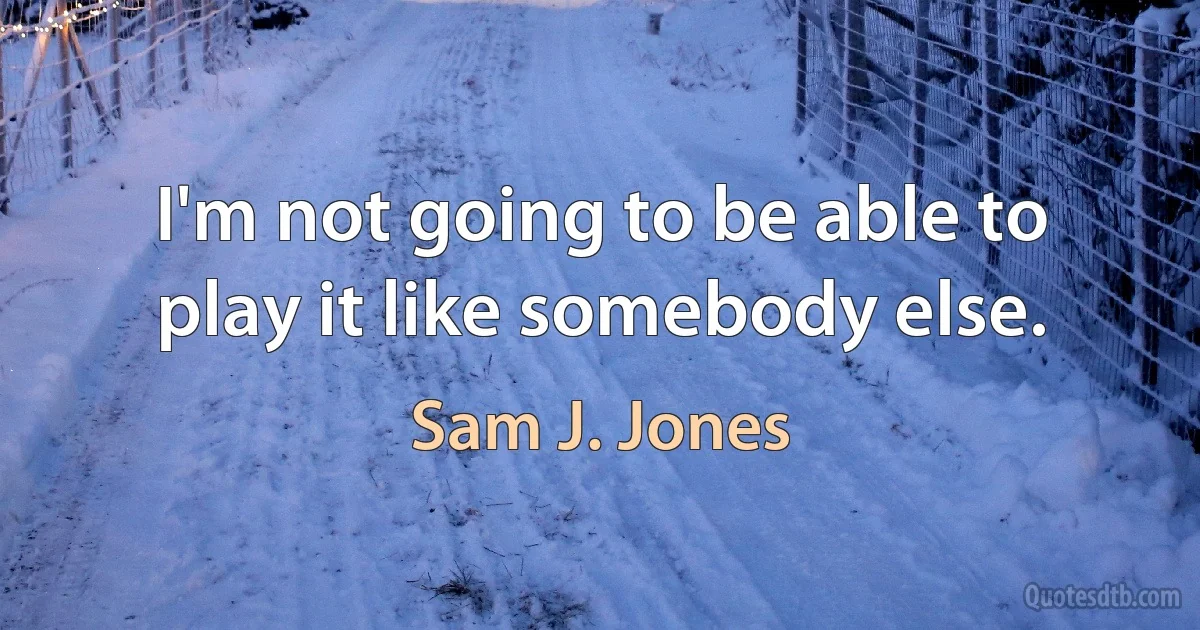 I'm not going to be able to play it like somebody else. (Sam J. Jones)