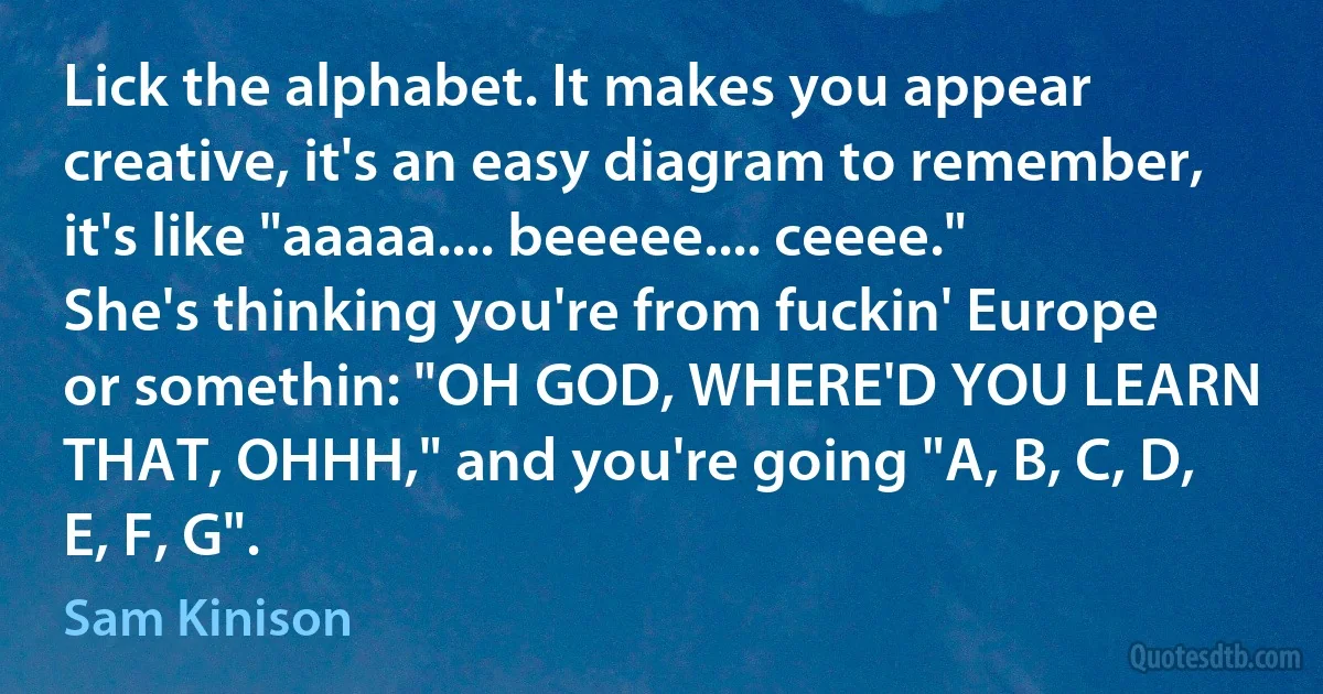 Lick the alphabet. It makes you appear creative, it's an easy diagram to remember, it's like "aaaaa.... beeeee.... ceeee." She's thinking you're from fuckin' Europe or somethin: "OH GOD, WHERE'D YOU LEARN THAT, OHHH," and you're going "A, B, C, D, E, F, G". (Sam Kinison)