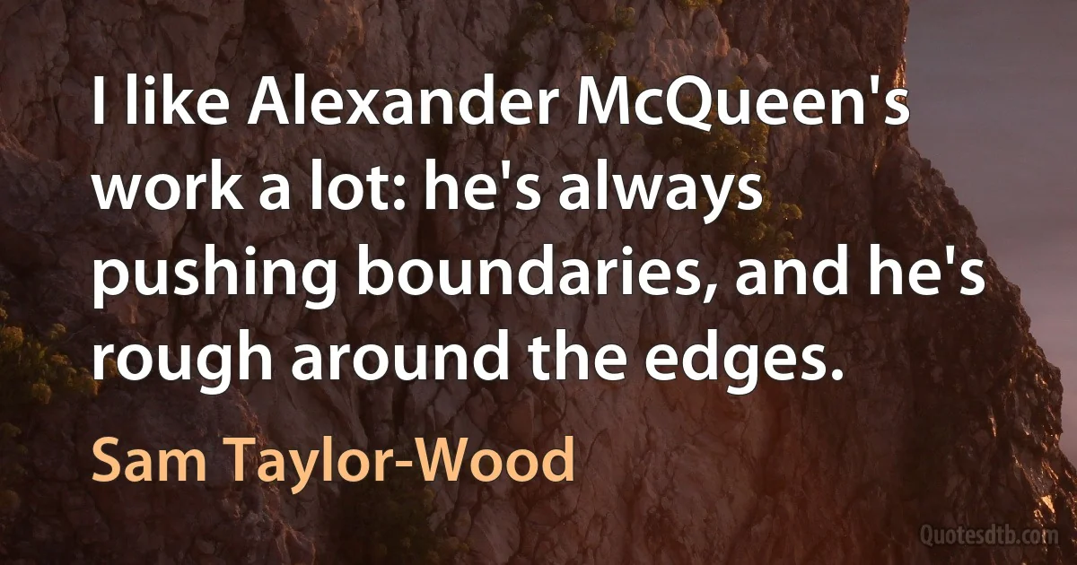 I like Alexander McQueen's work a lot: he's always pushing boundaries, and he's rough around the edges. (Sam Taylor-Wood)