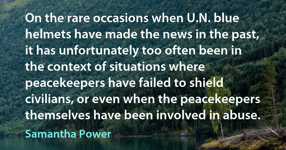 On the rare occasions when U.N. blue helmets have made the news in the past, it has unfortunately too often been in the context of situations where peacekeepers have failed to shield civilians, or even when the peacekeepers themselves have been involved in abuse. (Samantha Power)