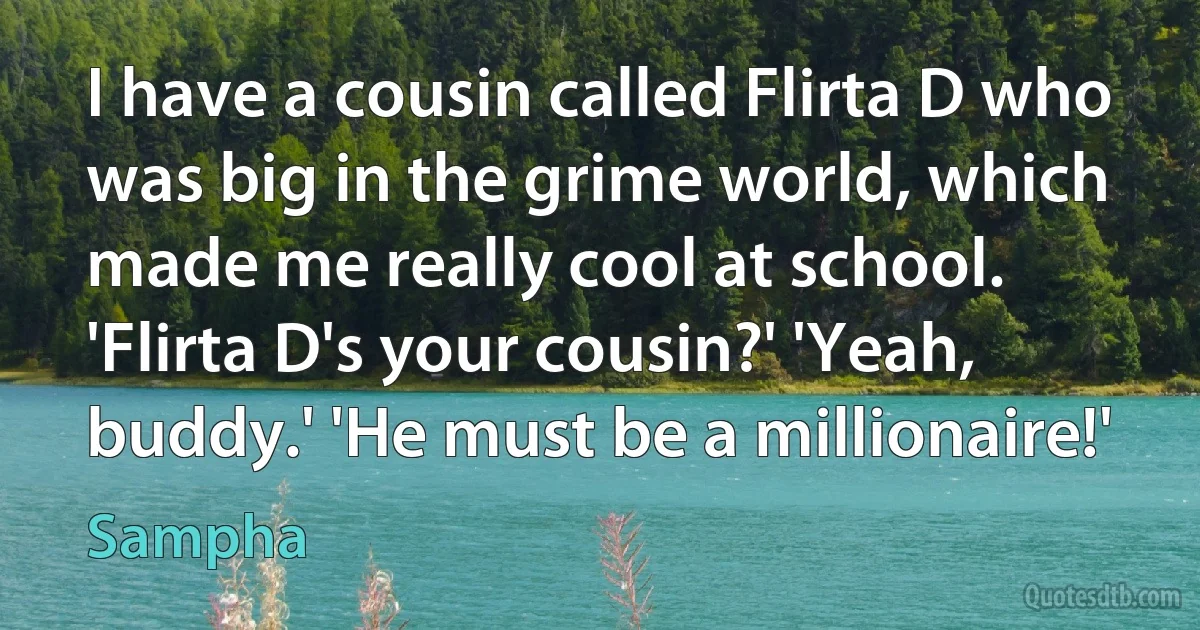 I have a cousin called Flirta D who was big in the grime world, which made me really cool at school. 'Flirta D's your cousin?' 'Yeah, buddy.' 'He must be a millionaire!' (Sampha)