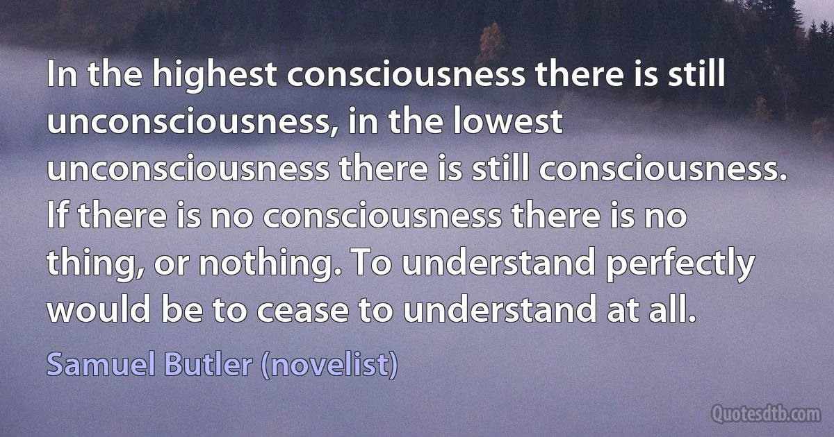 In the highest consciousness there is still unconsciousness, in the lowest unconsciousness there is still consciousness. If there is no consciousness there is no thing, or nothing. To understand perfectly would be to cease to understand at all. (Samuel Butler (novelist))