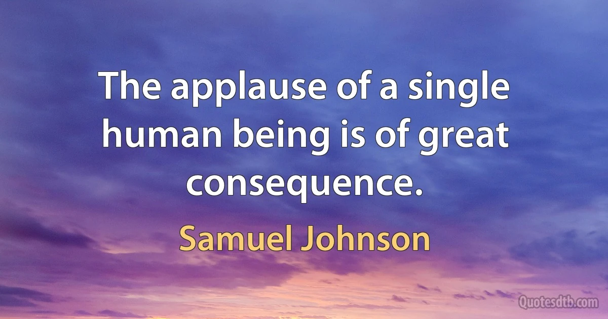 The applause of a single human being is of great consequence. (Samuel Johnson)