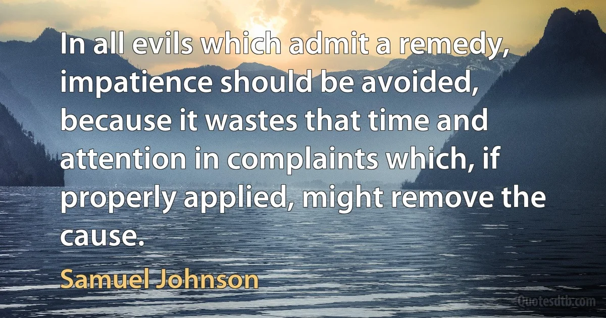 In all evils which admit a remedy, impatience should be avoided, because it wastes that time and attention in complaints which, if properly applied, might remove the cause. (Samuel Johnson)