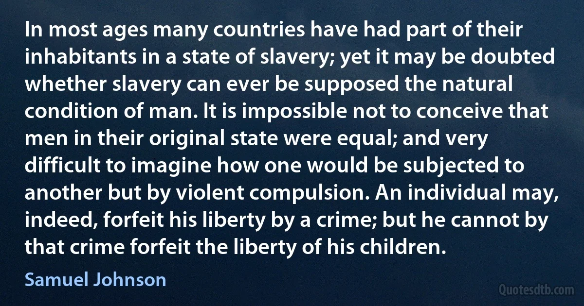 In most ages many countries have had part of their inhabitants in a state of slavery; yet it may be doubted whether slavery can ever be supposed the natural condition of man. It is impossible not to conceive that men in their original state were equal; and very difficult to imagine how one would be subjected to another but by violent compulsion. An individual may, indeed, forfeit his liberty by a crime; but he cannot by that crime forfeit the liberty of his children. (Samuel Johnson)