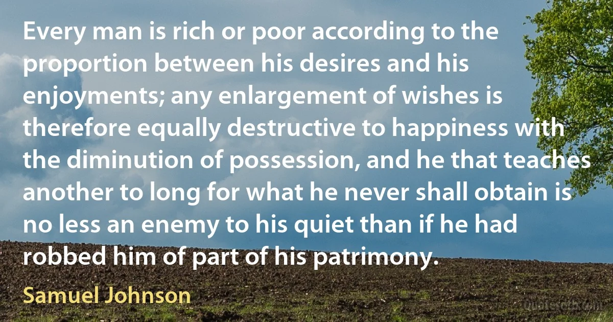 Every man is rich or poor according to the proportion between his desires and his enjoyments; any enlargement of wishes is therefore equally destructive to happiness with the diminution of possession, and he that teaches another to long for what he never shall obtain is no less an enemy to his quiet than if he had robbed him of part of his patrimony. (Samuel Johnson)